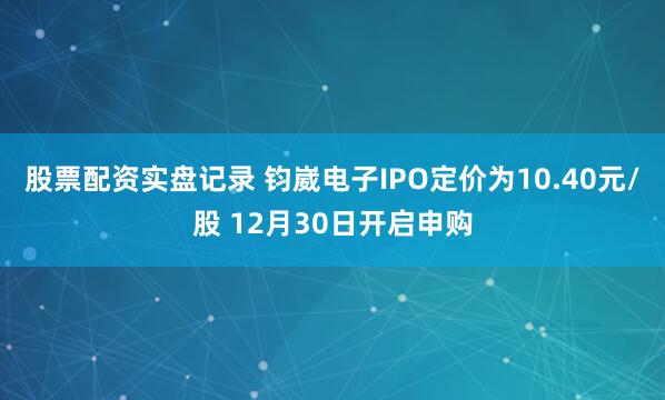 股票配资实盘记录 钧崴电子IPO定价为10.40元/股 12月30日开启申购