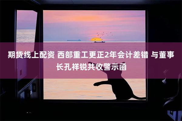 期货线上配资 西部重工更正2年会计差错 与董事长孔祥锐共收警示函