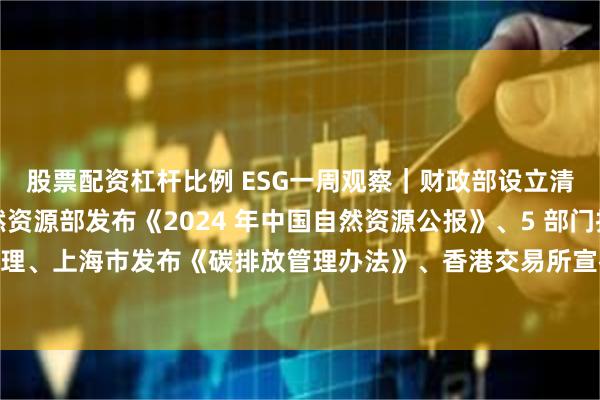 股票配资杠杆比例 ESG一周观察｜财政部设立清洁能源专项资金、自然资源部发布《2024 年中国自然资源公报》、5 部门推进中小企业合规管理、上海市发布《碳排放管理办法》、香港交易所宣布 2024 年实现碳中和、顺丰启动航空碳中和计划