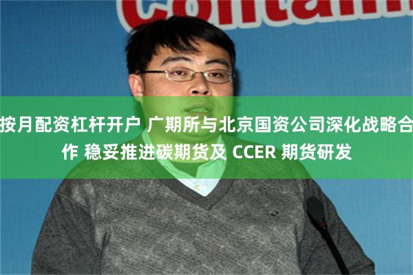 按月配资杠杆开户 广期所与北京国资公司深化战略合作 稳妥推进碳期货及 CCER 期货研发