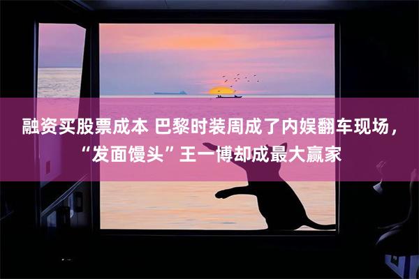 融资买股票成本 巴黎时装周成了内娱翻车现场，“发面馒头”王一博却成最大赢家