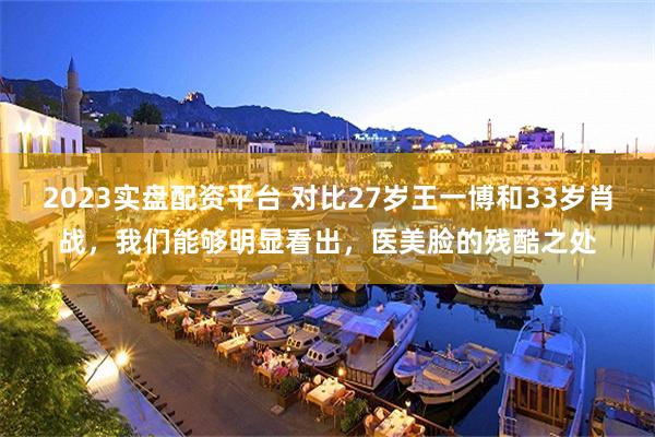 2023实盘配资平台 对比27岁王一博和33岁肖战，我们能够明显看出，医美脸的残酷之处
