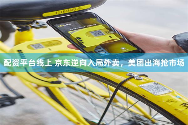 配资平台线上 京东逆向入局外卖，美团出海抢市场