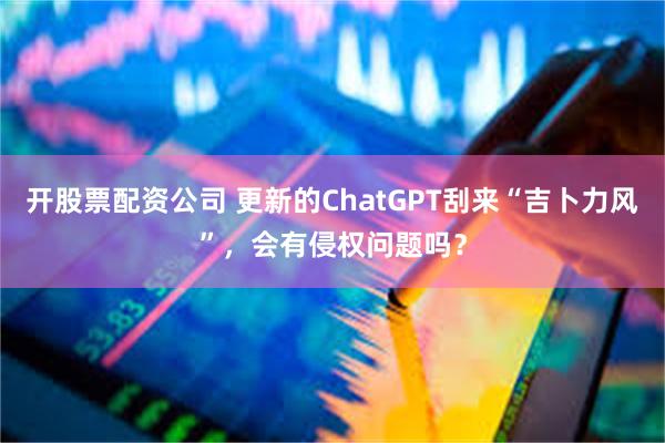 开股票配资公司 更新的ChatGPT刮来“吉卜力风”，会有侵权问题吗？