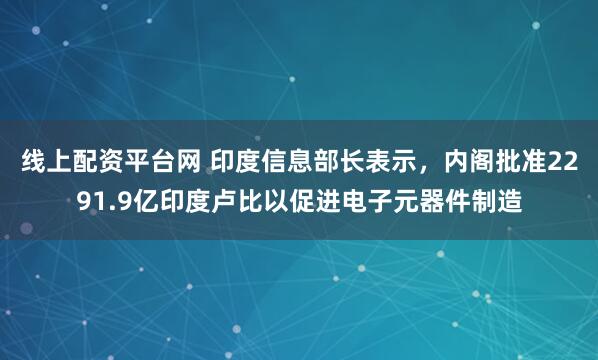 线上配资平台网 印度信息部长表示，内阁批准2291.9亿印度卢比以促进电子元器件制造