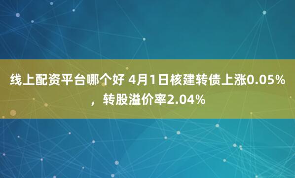 线上配资平台哪个好 4月1日核建转债上涨0.05%，转股溢价率2.04%
