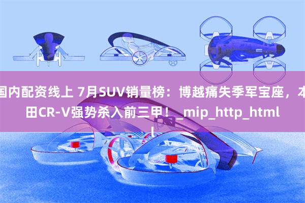 国内配资线上 7月SUV销量榜：博越痛失季军宝座，本田CR-V强势杀入前三甲！_mip_http_html