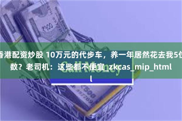 香港配资炒股 10万元的代步车，养一年居然花去我5位数？老司机：这些都不便宜_zkcas_mip_html
