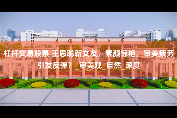 杠杆交易股票 王思聪新女友，素颜惊艳，审美疲劳引发反弹？_审美观_自然_深度
