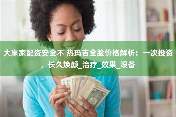 大赢家配资安全不 热玛吉全脸价格解析：一次投资，长久焕颜_治疗_效果_设备