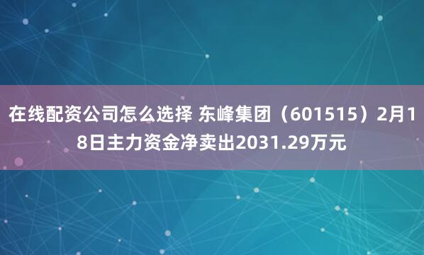 在线配资公司怎么选择 东峰集团（601515）2月18日主力资金净卖出2031.29万元