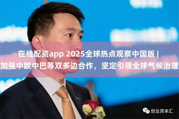 在线配资app 2025全球热点观察中国版 | 加强中欧中巴等双多边合作，坚定引领全球气候治理