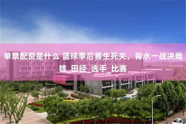 单票配资是什么 篮球季后赛生死关，背水一战决雌雄_田径_选手_比赛