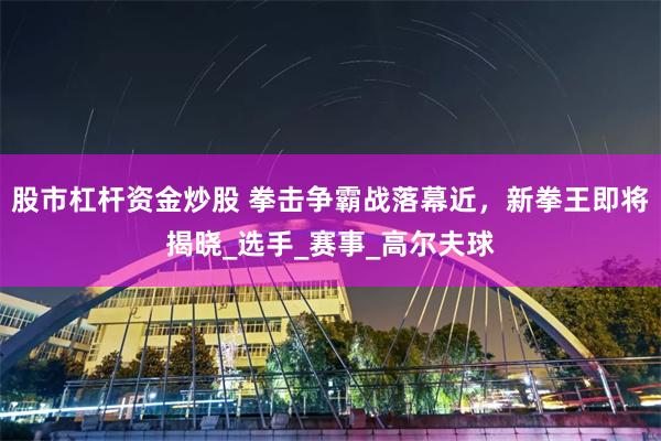 股市杠杆资金炒股 拳击争霸战落幕近，新拳王即将揭晓_选手_赛事_高尔夫球