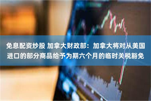 免息配资炒股 加拿大财政部：加拿大将对从美国进口的部分商品给予为期六个月的临时关税豁免