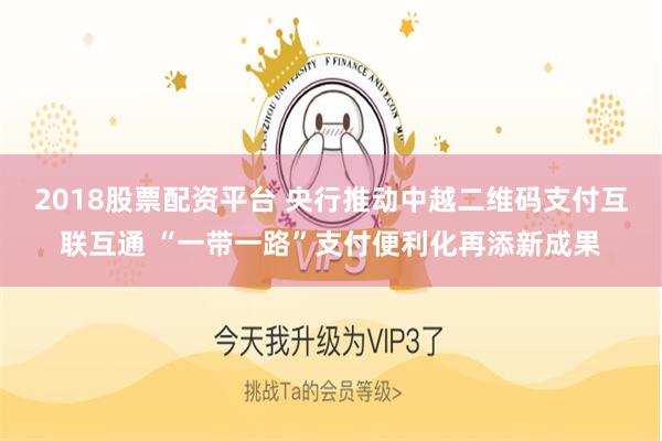 2018股票配资平台 央行推动中越二维码支付互联互通 “一带一路”支付便利化再添新成果