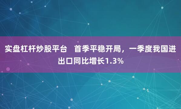 实盘杠杆炒股平台   首季平稳开局，一季度我国进出口同比增长1.3%