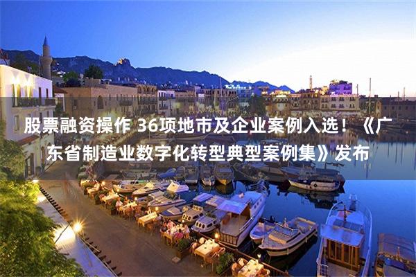 股票融资操作 36项地市及企业案例入选！《广东省制造业数字化转型典型案例集》发布