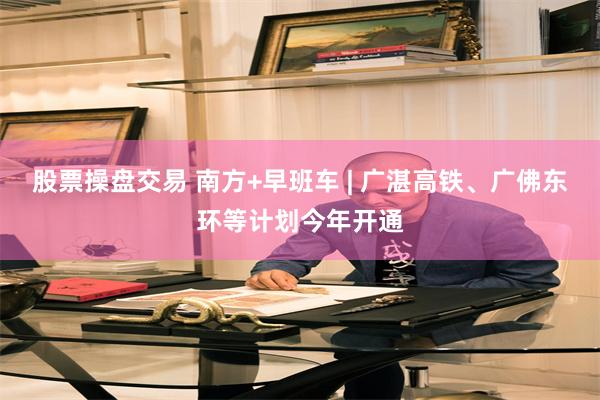 股票操盘交易 南方+早班车 | 广湛高铁、广佛东环等计划今年开通