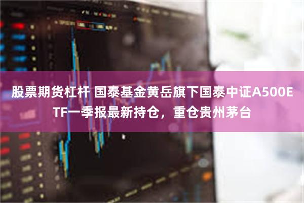 股票期货杠杆 国泰基金黄岳旗下国泰中证A500ETF一季报最新持仓，重仓贵州茅台
