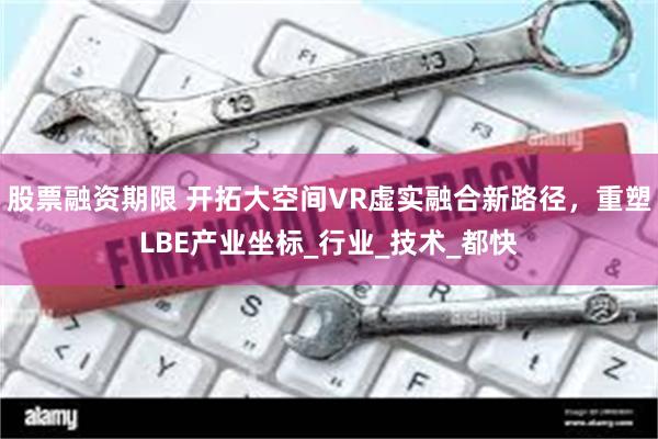 股票融资期限 开拓大空间VR虚实融合新路径，重塑LBE产业坐标_行业_技术_都快