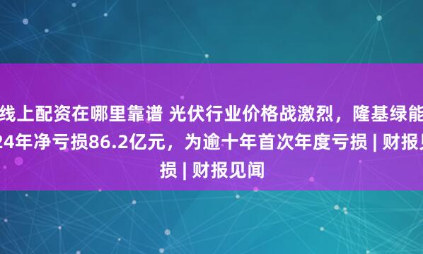 线上配资在哪里靠谱 光伏行业价格战激烈，隆基绿能2024年净亏损86.2亿元，为逾十年首次年度亏损 | 财报见闻