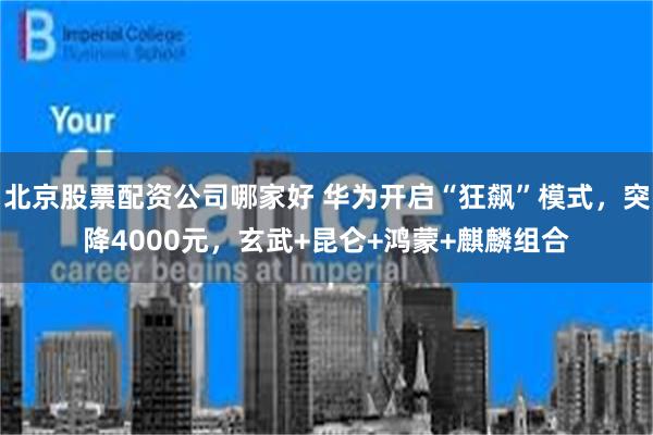 北京股票配资公司哪家好 华为开启“狂飙”模式，突降4000元，玄武+昆仑+鸿蒙+麒麟组合