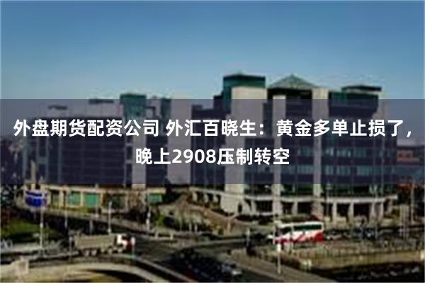 外盘期货配资公司 外汇百晓生：黄金多单止损了，晚上2908压制转空