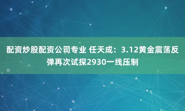 配资炒股配资公司专业 任天成：3.12黄金震荡反弹再次试探2930一线压制