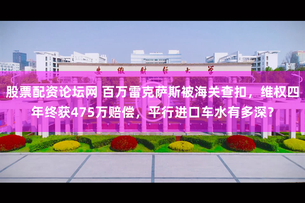 股票配资论坛网 百万雷克萨斯被海关查扣，维权四年终获475万赔偿，平行进口车水有多深？