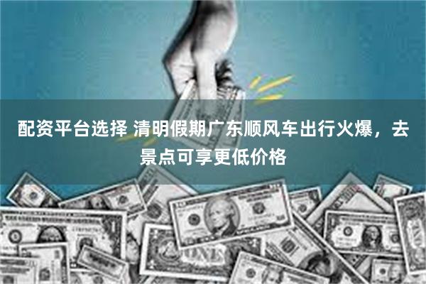 配资平台选择 清明假期广东顺风车出行火爆，去景点可享更低价格