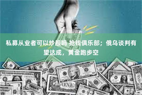私募从业者可以炒股吗 抢钱俱乐部；俄乌谈判有望达成，黄金跑步空