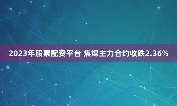 2023年股票配资平台 焦煤主力合约收跌2.36%