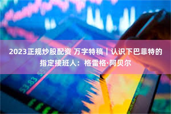 2023正规炒股配资 万字特稿｜认识下巴菲特的指定接班人：格雷格·阿贝尔