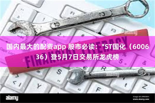 国内最大的配资app 股市必读：*ST国化（600636）登5月7日交易所龙虎榜