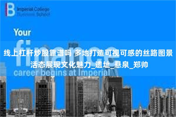 线上杠杆炒股靠谱吗 多地打造可视可感的丝路图景 活态展现文化魅力_遗址_悬泉_郑帅