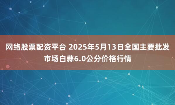 网络股票配资平台 2025年5月13日全国主要批发市场白蒜6.0公分价格行情