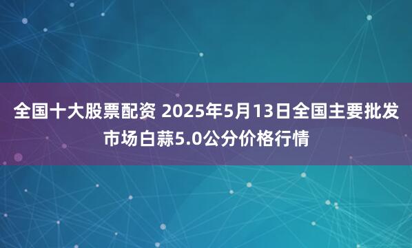 全国十大股票配资 2025年5月13日全国主要批发市场白蒜5.0公分价格行情