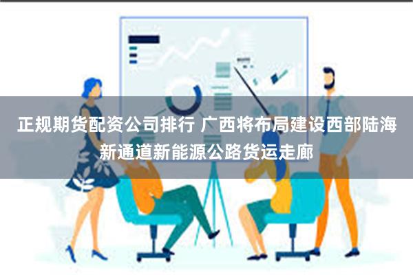 正规期货配资公司排行 广西将布局建设西部陆海新通道新能源公路货运走廊