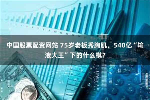 中国股票配资网站 75岁老板秀胸肌，540亿“输液大王”下的什么棋？