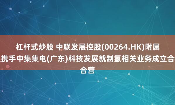 杠杆式炒股 中联发展控股(00264.HK)附属拟携手中集集电(广东)科技发展就制氢相关业务成立合营