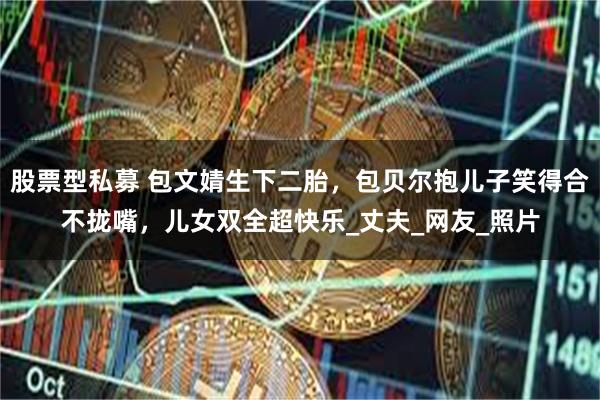 股票型私募 包文婧生下二胎，包贝尔抱儿子笑得合不拢嘴，儿女双全超快乐_丈夫_网友_照片