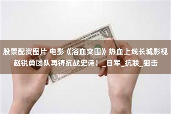 股票配资图片 电影《浴血突围》热血上线长城影视赵锐勇团队再铸抗战史诗！_日军_抗联_狙击