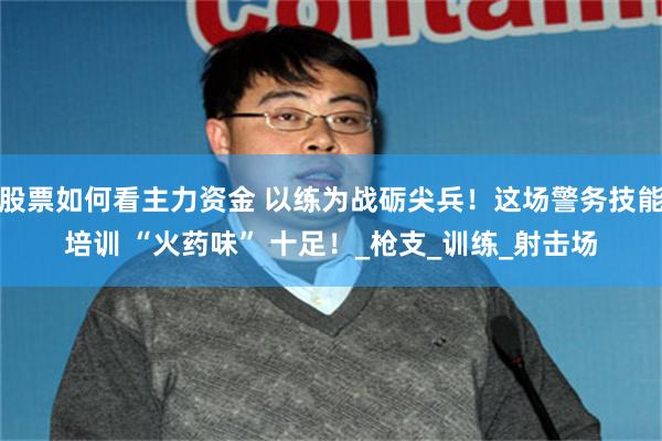 股票如何看主力资金 以练为战砺尖兵！这场警务技能培训 “火药味” 十足！_枪支_训练_射击场