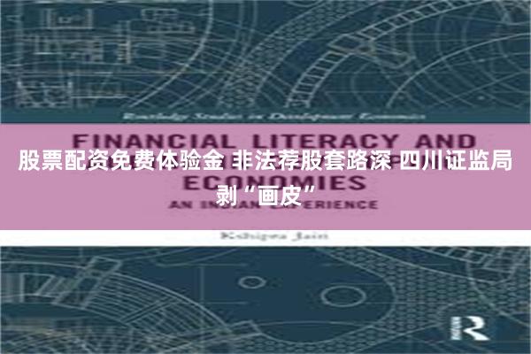 股票配资免费体验金 非法荐股套路深 四川证监局剥“画皮”