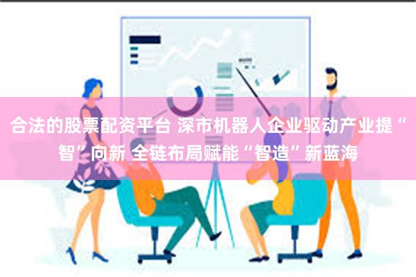 合法的股票配资平台 深市机器人企业驱动产业提“智”向新 全链布局赋能“智造”新蓝海