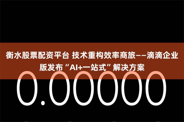 衡水股票配资平台 技术重构效率商旅——滴滴企业版发布“AI+一站式”解决方案