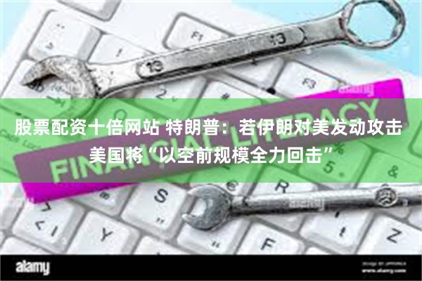 股票配资十倍网站 特朗普：若伊朗对美发动攻击 美国将“以空前规模全力回击”