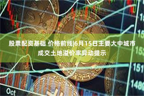 股票配资基础 价格前线|6月15日主要大中城市成交土地溢价率异动提示