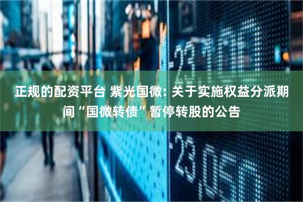 正规的配资平台 紫光国微: 关于实施权益分派期间“国微转债”暂停转股的公告